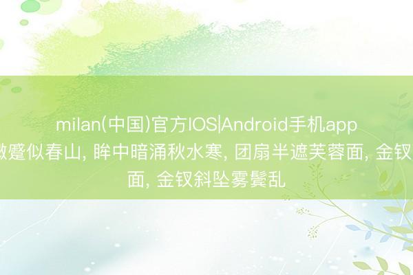 milan(中国)官方IOS|Android手机app下载 眉间微蹙似春山， 眸中暗涌秋水寒， 团扇半遮芙蓉面， 金钗斜坠雾鬓乱