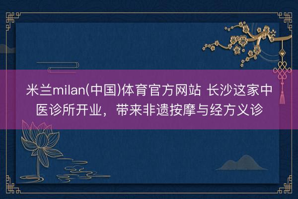 米兰milan(中国)体育官方网站 长沙这家中医诊所开业，带来非遗按摩与经方义诊