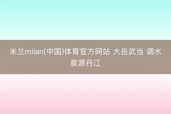 米兰milan(中国)体育官方网站 大岳武当 调水泉源丹江