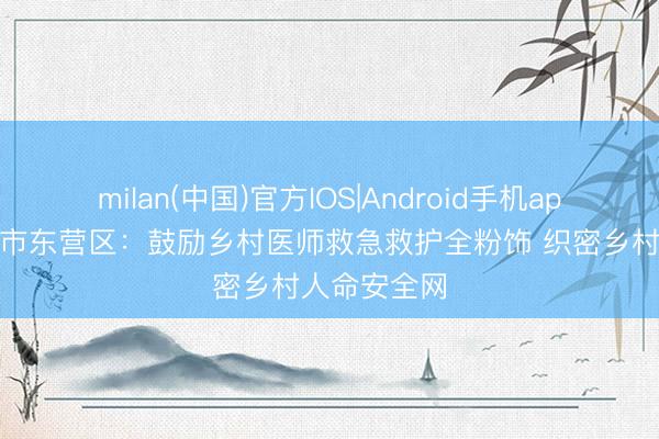 milan(中国)官方IOS|Android手机app下载 东营市东营区：鼓励乡村医师救急救护全粉饰 织密乡村人命安全网