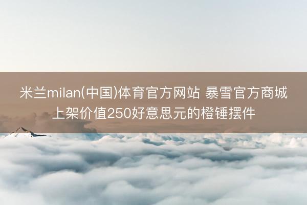 米兰milan(中国)体育官方网站 暴雪官方商城上架价值250好意思元的橙锤摆件
