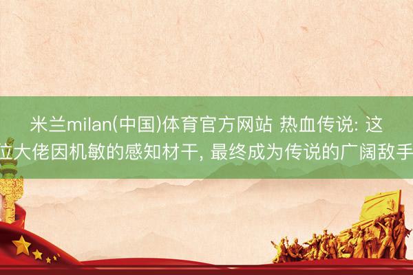 米兰milan(中国)体育官方网站 热血传说: 这位大佬因机敏的感知材干， 最终成为传说的广阔敌手!