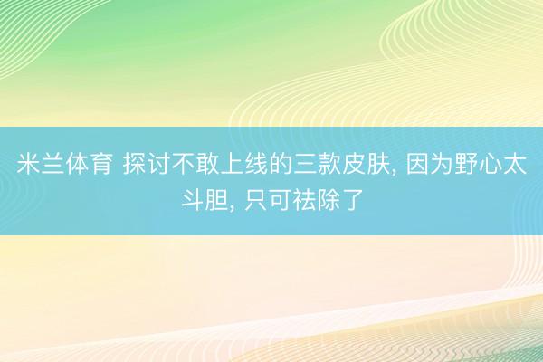 米兰体育 探讨不敢上线的三款皮肤， 因为野心太斗胆， 只可祛除了