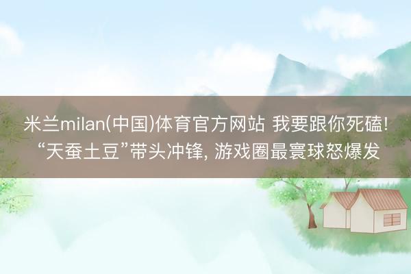 米兰milan(中国)体育官方网站 我要跟你死磕! “天蚕土豆”带头冲锋， 游戏圈最寰球怒爆发
