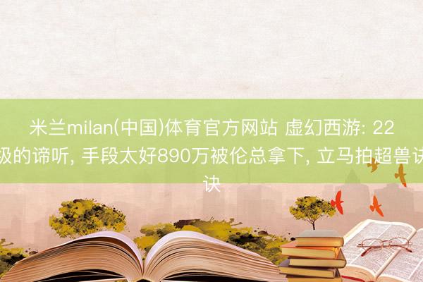 米兰milan(中国)体育官方网站 虚幻西游: 22级的谛听， 手段太好890万被伦总拿下， 立马拍超兽诀