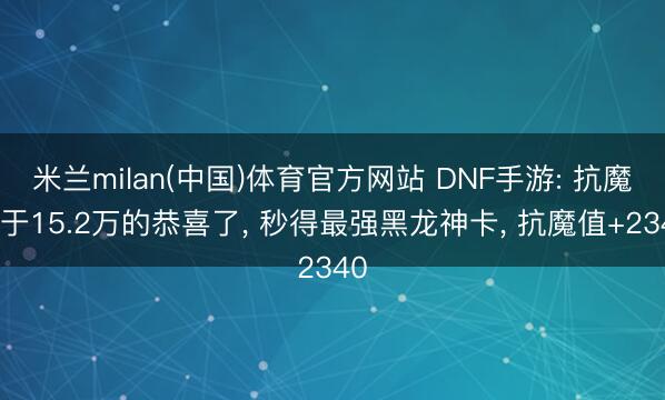 米兰milan(中国)体育官方网站 DNF手游: 抗魔大于15.2万的恭喜了， 秒得最强黑龙神卡， 抗魔值+2340