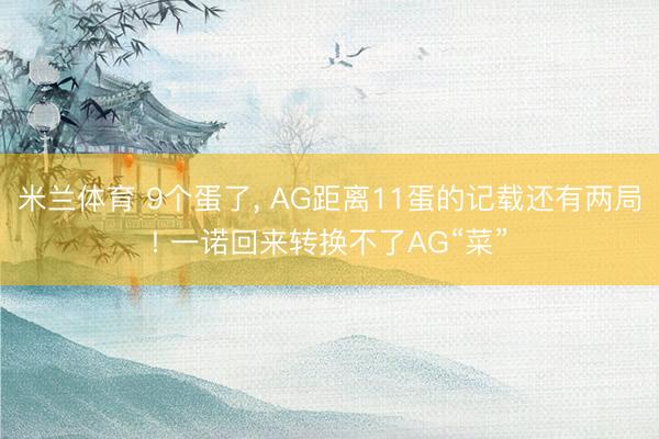 米兰体育 9个蛋了， AG距离11蛋的记载还有两局! 一诺回来转换不了AG“菜”
