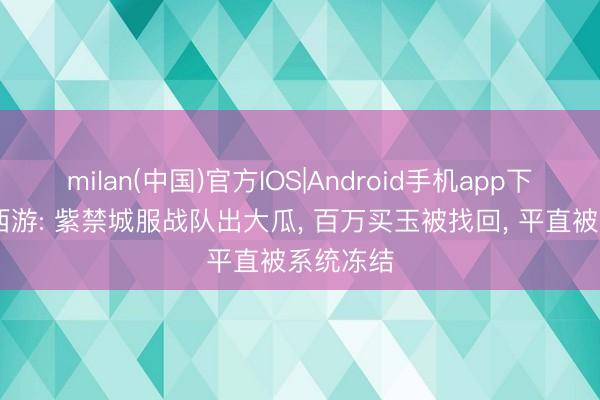 milan(中国)官方IOS|Android手机app下载 梦境西游: 紫禁城服战队出大瓜， 百万买玉被找回， 平直被系统冻结