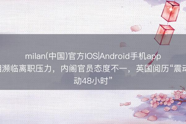 milan(中国)官方IOS|Android手机app下载 首相濒临离职压力，内阁官员态度不一，英国阅历“震动48小时”