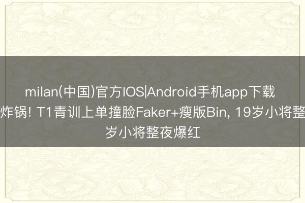 milan(中国)官方IOS|Android手机app下载 电竞圈炸锅! T1青训上单撞脸Faker+瘦版Bin， 19岁小将整夜爆红