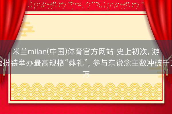 米兰milan(中国)体育官方网站 史上初次， 游戏扮装举办最高规格“葬礼”， 参与东说念主数冲破千万
