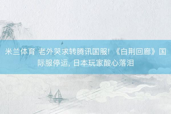 米兰体育 老外哭求转腾讯国服! 《白荆回廊》国际服停运， 日本玩家酸心落泪