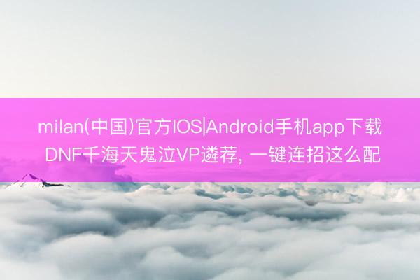 milan(中国)官方IOS|Android手机app下载 DNF千海天鬼泣VP遴荐， 一键连招这么配