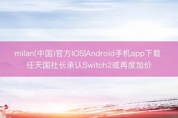milan(中国)官方IOS|Android手机app下载 任天国社长承认Switch2或再度加价