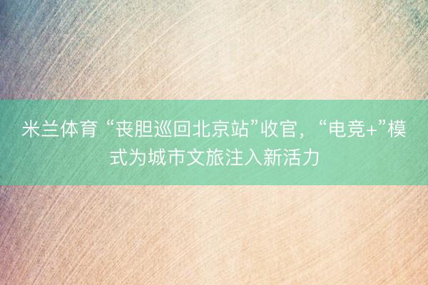 米兰体育 “丧胆巡回北京站”收官，“电竞+”模式为城市文旅注入新活力