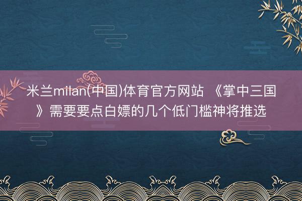 米兰milan(中国)体育官方网站 《掌中三国》需要要点白嫖的几个低门槛神将推选