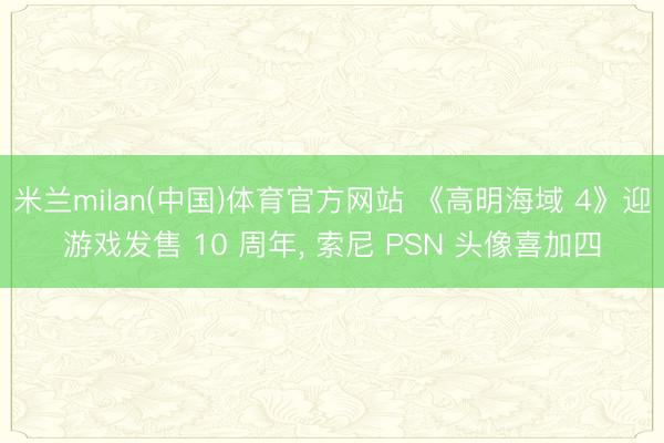 米兰milan(中国)体育官方网站 《高明海域 4》迎游戏发售 10 周年， 索尼 PSN 头像喜加四