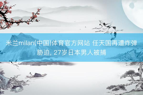 米兰milan(中国)体育官方网站 任天国再遭炸弹胁迫， 27岁日本男人被捕