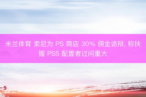 米兰体育 索尼为 PS 商店 30% 佣金诡辩， 称扶握 PS5 配置者过问重大