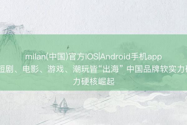 milan(中国)官方IOS|Android手机app下载 微短剧、电影、游戏、潮玩皆“出海” 中国品牌软实力硬核崛起