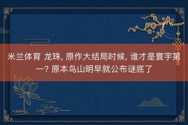 米兰体育 龙珠， 原作大结局时候， 谁才是寰宇第一? 原本鸟山明早就公布谜底了