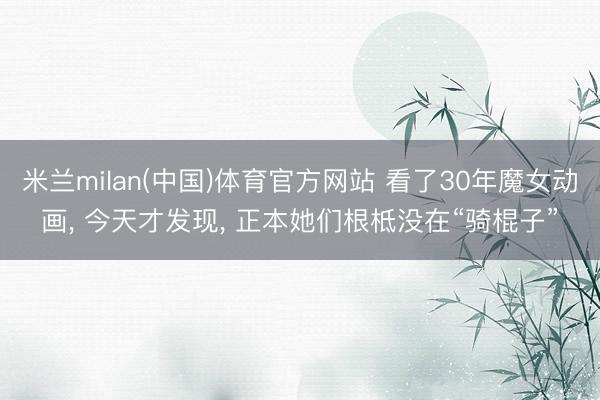 米兰milan(中国)体育官方网站 看了30年魔女动画， 今天才发现， 正本她们根柢没在“骑棍子”