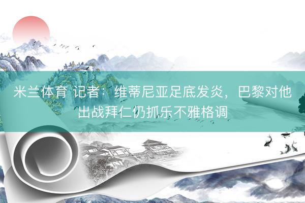 米兰体育 记者：维蒂尼亚足底发炎，巴黎对他出战拜仁仍抓乐不雅格调
