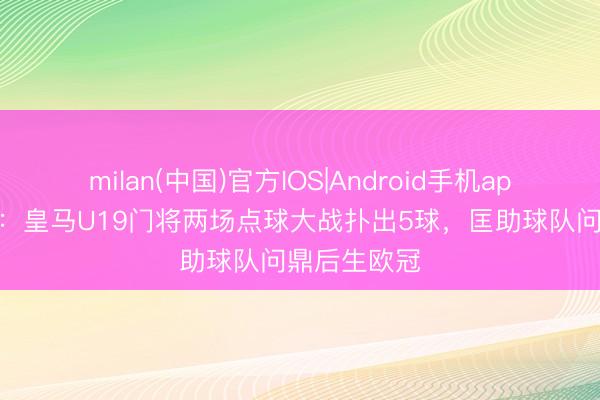 milan(中国)官方IOS|Android手机app下载 马卡：皇马U19门将两场点球大战扑出5球，匡助球队问鼎后生欧冠