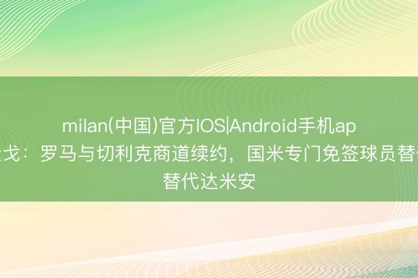 milan(中国)官方IOS|Android手机app下载 隆戈：罗马与切利克商道续约，国米专门免签球员替代达米安