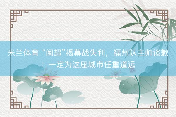 米兰体育 “闽超”揭幕战失利，福州队主帅谈歉：一定为这座城市任重道远