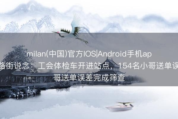 milan(中国)官方IOS|Android手机app下载 华阳路街说念：工会体检车开进站点，154名小哥送单误差完成筛查