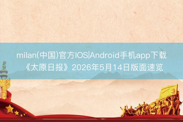milan(中国)官方IOS|Android手机app下载 《太原日报》2026年5月14日版面速览