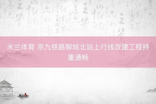 米兰体育 京九铁路聊城北站上行线改建工程持重通畅