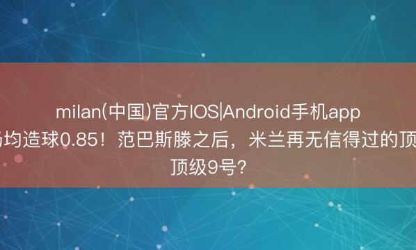 milan(中国)官方IOS|Android手机app下载 场均造球0.85！范巴斯滕之后，米兰再无信得过的顶级9号？