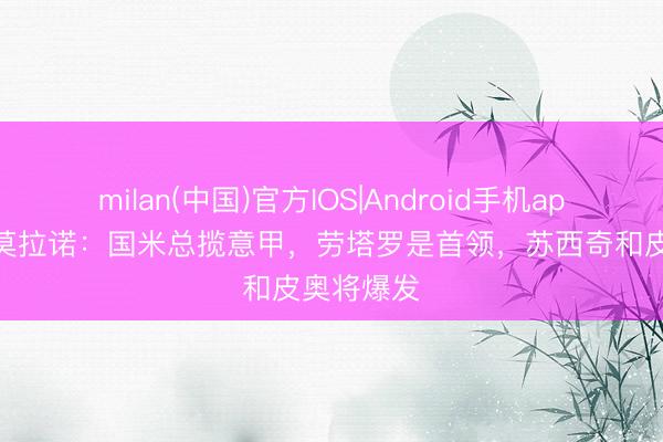 milan(中国)官方IOS|Android手机app下载 萨莫拉诺：国米总揽意甲，劳塔罗是首领，苏西奇和皮奥将爆发