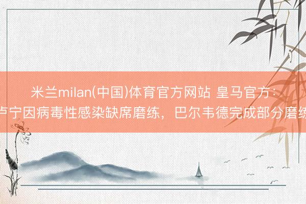 米兰milan(中国)体育官方网站 皇马官方：卢宁因病毒性感染缺席磨练，巴尔韦德完成部分磨练