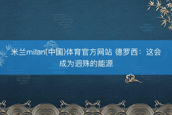 米兰milan(中国)体育官方网站 德罗西：这会成为迥殊的能源