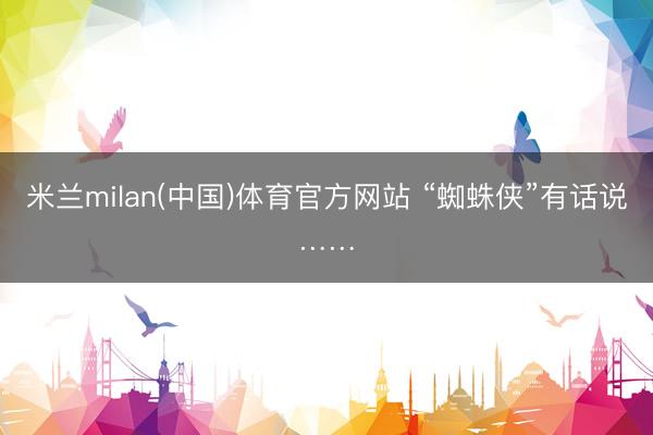 米兰milan(中国)体育官方网站 “蜘蛛侠”有话说……