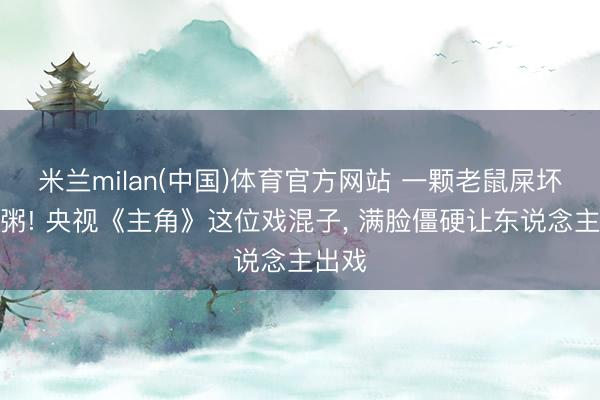 米兰milan(中国)体育官方网站 一颗老鼠屎坏一锅粥! 央视《主角》这位戏混子， 满脸僵硬让东说念主出戏