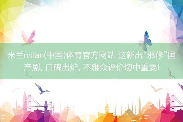 米兰milan(中国)体育官方网站 这新出“邪修”国产剧， 口碑出炉， 不雅众评价切中重要!