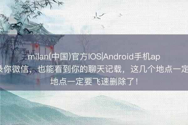 milan(中国)官方IOS|Android手机app下载 无须登录你微信，也能看到你的聊天记载，这几个地点一定要飞速删除了！