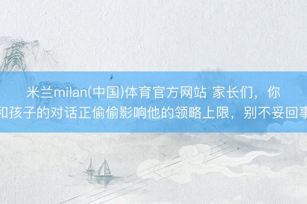 米兰milan(中国)体育官方网站 家长们，你和孩子的对话正偷偷影响他的领略上限，别不妥回事