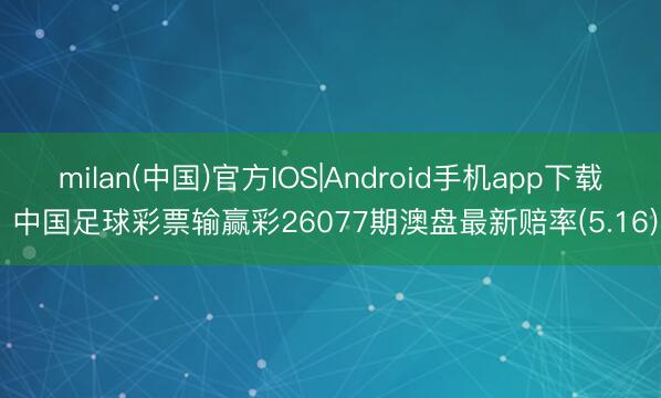 milan(中国)官方IOS|Android手机app下载 中国足球彩票输赢彩26077期澳盘最新赔率(5.16)
