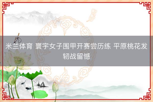 米兰体育 寰宇女子围甲开赛尝历练 平原桃花发轫战留憾