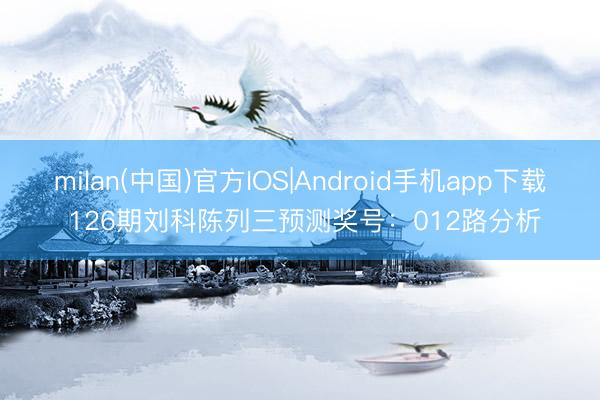 milan(中国)官方IOS|Android手机app下载 126期刘科陈列三预测奖号：012路分析
