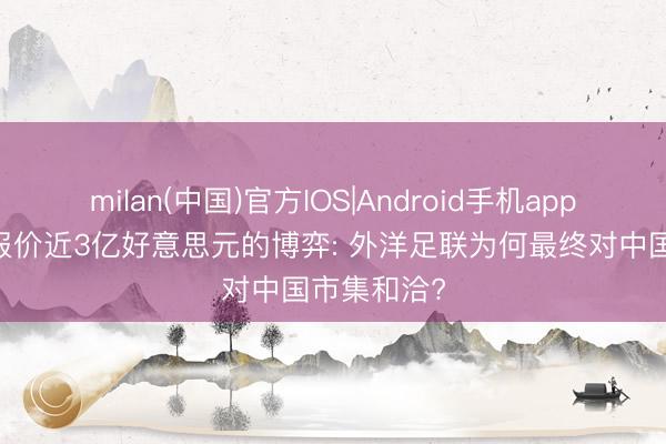milan(中国)官方IOS|Android手机app下载 一场报价近3亿好意思元的博弈: 外洋足联为何最终对中国市集和洽?
