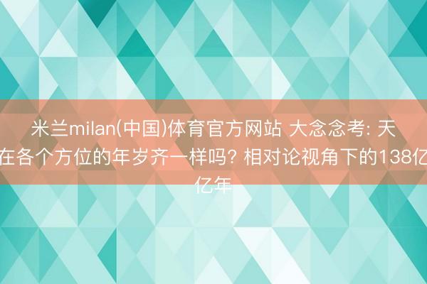 米兰milan(中国)体育官方网站 大念念考: 天地在各个方位的年岁齐一样吗? 相对论视角下的138亿年