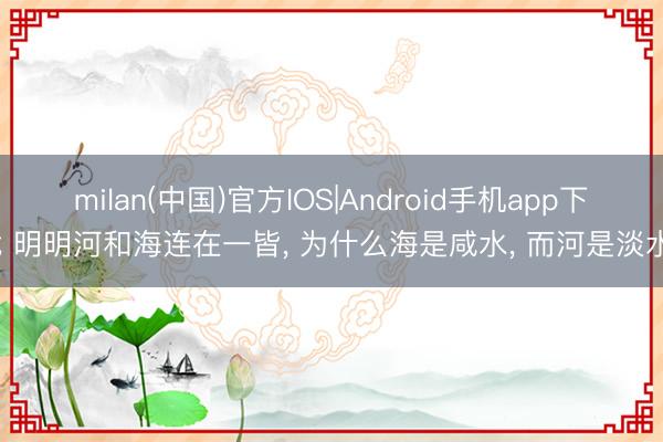 milan(中国)官方IOS|Android手机app下载 明明河和海连在一皆， 为什么海是咸水， 而河是淡水?