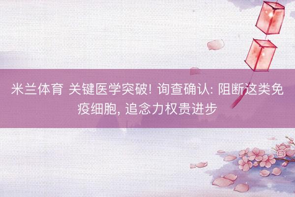 米兰体育 关键医学突破! 询查确认: 阻断这类免疫细胞， 追念力权贵进步