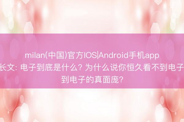 milan(中国)官方IOS|Android手机app下载 深度长文: 电子到底是什么? 为什么说你恒久看不到电子的真面庞?